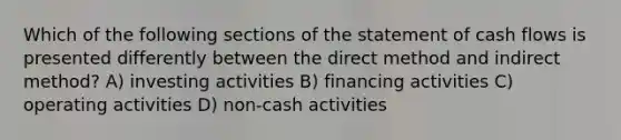 Which of the following sections of the statement of cash flows is presented differently between the direct method and indirect method? A) investing activities B) financing activities C) operating activities D) non-cash activities