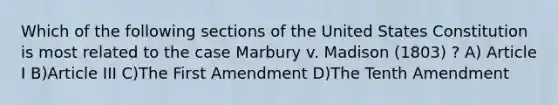 Which of the following sections of the United States Constitution is most related to the case Marbury v. Madison (1803) ? A) Article I B)Article III C)The First Amendment D)The Tenth Amendment