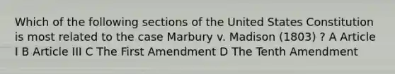 Which of the following sections of the United States Constitution is most related to the case Marbury v. Madison (1803) ? A Article I B Article III C The First Amendment D The Tenth Amendment