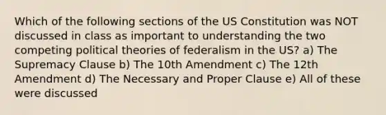 Which of the following sections of the US Constitution was NOT discussed in class as important to understanding the two competing political theories of federalism in the US? a) The Supremacy Clause b) The 10th Amendment c) The 12th Amendment d) The Necessary and Proper Clause e) All of these were discussed