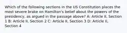 Which of the following sections in the US Constitution places the most severe brake on Hamilton's belief about the powers of the presidency, as argued in the passage above? A: Article II, Section 1 B: Article II, Section 2 C: Article II, Section 3 D: Article II, Section 4