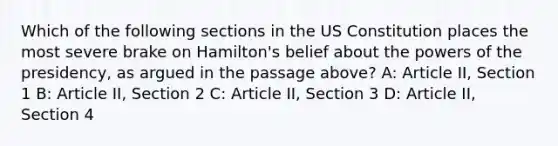 Which of the following sections in the US Constitution places the most severe brake on Hamilton's belief about the powers of the presidency, as argued in the passage above? A: Article II, Section 1 B: Article II, Section 2 C: Article II, Section 3 D: Article II, Section 4