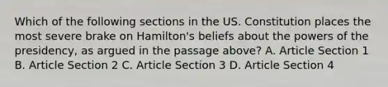 Which of the following sections in the US. Constitution places the most severe brake on Hamilton's beliefs about the <a href='https://www.questionai.com/knowledge/kKSx9oT84t-powers-of' class='anchor-knowledge'>powers of</a> the presidency, as argued in the passage above? A. Article Section 1 B. Article Section 2 C. Article Section 3 D. Article Section 4