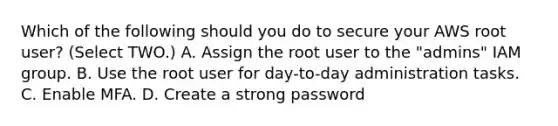 Which of the following should you do to secure your AWS root user? (Select TWO.) A. Assign the root user to the "admins" IAM group. B. Use the root user for day-to-day administration tasks. C. Enable MFA. D. Create a strong password