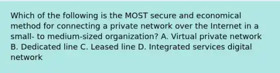 Which of the following is the MOST secure and economical method for connecting a private network over the Internet in a small- to medium-sized organization? A. Virtual private network B. Dedicated line C. Leased line D. Integrated services digital network