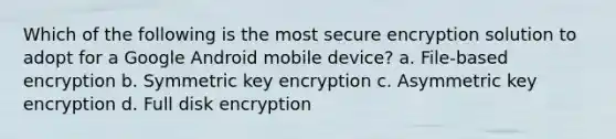 Which of the following is the most secure encryption solution to adopt for a Google Android mobile device? a. File-based encryption b. Symmetric key encryption c. Asymmetric key encryption d. Full disk encryption