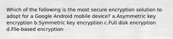 Which of the following is the most secure encryption solution to adopt for a Google Android mobile device? a.Asymmetric key encryption b.Symmetric key encryption c.Full disk encryption d.File-based encryption