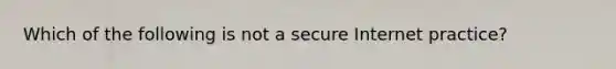 Which of the following is not a secure Internet practice?