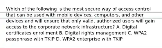 Which of the following is the most secure way of access control that can be used with mobile devices, computers, and other devices and will ensure that only valid, authorized users will gain access to the corporate network infrastructure? A. Digital certificates enrollment B. Digital rights management C. WPA2 passphrase with TKIP D. WPA2 enterprise with TKIP