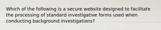 Which of the following is a secure website designed to facilitate the processing of standard investigative forms used when conducting background investigations?