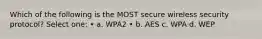 Which of the following is the MOST secure wireless security protocol? Select one: • a. WPA2 • b. AES c. WPA d. WEP