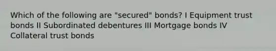 Which of the following are "secured" bonds? I Equipment trust bonds II Subordinated debentures III Mortgage bonds IV Collateral trust bonds