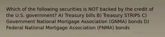 Which of the following securities is NOT backed by the credit of the U.S. government? A) Treasury bills B) Treasury STRIPS C) Government National Mortgage Association (GNMA) bonds D) Federal National Mortgage Association (FNMA) bonds