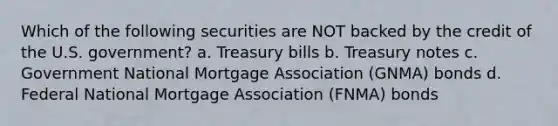 Which of the following securities are NOT backed by the credit of the U.S. government? a. Treasury bills b. Treasury notes c. Government National Mortgage Association (GNMA) bonds d. Federal National Mortgage Association (FNMA) bonds