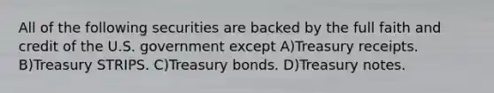 All of the following securities are backed by the full faith and credit of the U.S. government except A)Treasury receipts. B)Treasury STRIPS. C)Treasury bonds. D)Treasury notes.