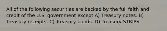 All of the following securities are backed by the full faith and credit of the U.S. government except A) Treasury notes. B) Treasury receipts. C) Treasury bonds. D) Treasury STRIPS.