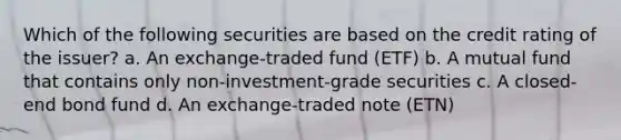 Which of the following securities are based on the credit rating of the issuer? a. An exchange-traded fund (ETF) b. A mutual fund that contains only non-investment-grade securities c. A closed-end bond fund d. An exchange-traded note (ETN)