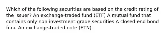 Which of the following securities are based on the credit rating of the issuer? An exchange-traded fund (ETF) A mutual fund that contains only non-investment-grade securities A closed-end bond fund An exchange-traded note (ETN)