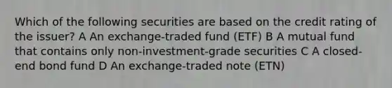 Which of the following securities are based on the credit rating of the issuer? A An exchange-traded fund (ETF) B A mutual fund that contains only non-investment-grade securities C A closed-end bond fund D An exchange-traded note (ETN)