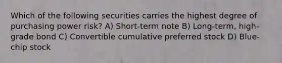 Which of the following securities carries the highest degree of purchasing power risk? A) Short-term note B) Long-term, high-grade bond C) Convertible cumulative preferred stock D) Blue-chip stock