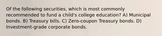 Of the following securities, which is most commonly recommended to fund a child's college education? A) Municipal bonds. B) Treasury bills. C) Zero-coupon Treasury bonds. D) Investment-grade corporate bonds.