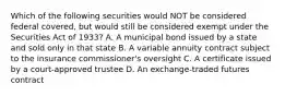 Which of the following securities would NOT be considered federal covered, but would still be considered exempt under the Securities Act of 1933? A. A municipal bond issued by a state and sold only in that state B. A variable annuity contract subject to the insurance commissioner's oversight C. A certificate issued by a court-approved trustee D. An exchange-traded futures contract