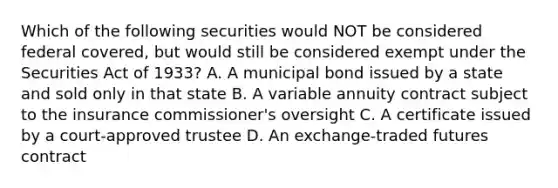 Which of the following securities would NOT be considered federal covered, but would still be considered exempt under the Securities Act of 1933? A. A municipal bond issued by a state and sold only in that state B. A variable annuity contract subject to the insurance commissioner's oversight C. A certificate issued by a court-approved trustee D. An exchange-traded futures contract