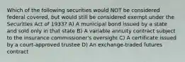 Which of the following securities would NOT be considered federal covered, but would still be considered exempt under the Securities Act of 1933? A) A municipal bond issued by a state and sold only in that state B) A variable annuity contract subject to the insurance commissioner's oversight C) A certificate issued by a court-approved trustee D) An exchange-traded futures contract