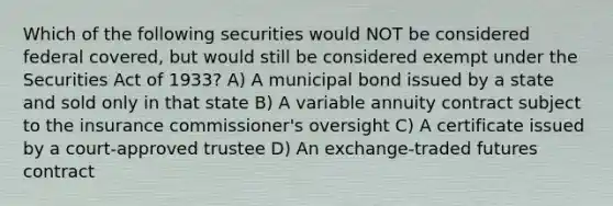 Which of the following securities would NOT be considered federal covered, but would still be considered exempt under the Securities Act of 1933? A) A municipal bond issued by a state and sold only in that state B) A variable annuity contract subject to the insurance commissioner's oversight C) A certificate issued by a court-approved trustee D) An exchange-traded futures contract