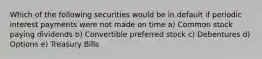 Which of the following securities would be in default if periodic interest payments were not made on time a) Common stock paying dividends b) Convertible preferred stock c) Debentures d) Options e) Treasury Bills