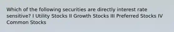 Which of the following securities are directly interest rate sensitive? I Utility Stocks II Growth Stocks III Preferred Stocks IV Common Stocks