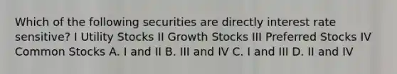 Which of the following securities are directly interest rate sensitive? I Utility Stocks II Growth Stocks III Preferred Stocks IV Common Stocks A. I and II B. III and IV C. I and III D. II and IV