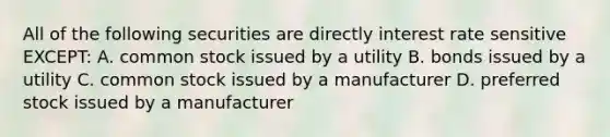 All of the following securities are directly interest rate sensitive EXCEPT: A. common stock issued by a utility B. bonds issued by a utility C. common stock issued by a manufacturer D. preferred stock issued by a manufacturer