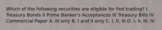 Which of the following securities are eligible for Fed trading? I Treasury Bonds II Prime Banker's Acceptances III Treasury Bills IV Commercial Paper A. III only B. I and II only C. I, II, III D. I, II, III, IV