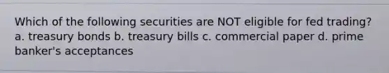 Which of the following securities are NOT eligible for fed trading? a. treasury bonds b. treasury bills c. commercial paper d. prime banker's acceptances