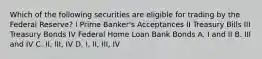 Which of the following securities are eligible for trading by the Federal Reserve? I Prime Banker's Acceptances II Treasury Bills III Treasury Bonds IV Federal Home Loan Bank Bonds A. I and II B. III and IV C. II, III, IV D. I, II, III, IV