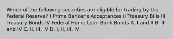 Which of the following securities are eligible for trading by the Federal Reserve? I Prime Banker's Acceptances II Treasury Bills III Treasury Bonds IV Federal Home Loan Bank Bonds A. I and II B. III and IV C. II, III, IV D. I, II, III, IV