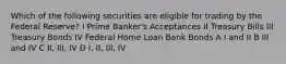 Which of the following securities are eligible for trading by the Federal Reserve? I Prime Banker's Acceptances II Treasury Bills III Treasury Bonds IV Federal Home Loan Bank Bonds A I and II B III and IV C II, III, IV D I, II, III, IV