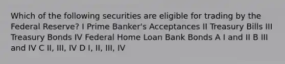 Which of the following securities are eligible for trading by the Federal Reserve? I Prime Banker's Acceptances II Treasury Bills III Treasury Bonds IV Federal Home Loan Bank Bonds A I and II B III and IV C II, III, IV D I, II, III, IV