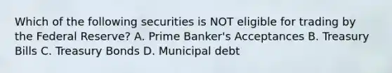 Which of the following securities is NOT eligible for trading by the Federal Reserve? A. Prime Banker's Acceptances B. Treasury Bills C. Treasury Bonds D. Municipal debt