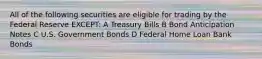 All of the following securities are eligible for trading by the Federal Reserve EXCEPT: A Treasury Bills B Bond Anticipation Notes C U.S. Government Bonds D Federal Home Loan Bank Bonds