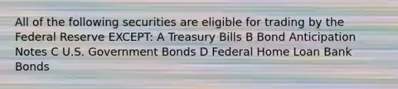 All of the following securities are eligible for trading by the Federal Reserve EXCEPT: A Treasury Bills B Bond Anticipation Notes C U.S. Government Bonds D Federal Home Loan Bank Bonds