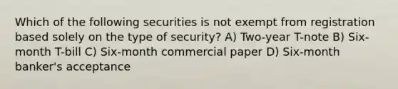 Which of the following securities is not exempt from registration based solely on the type of security? A) Two-year T-note B) Six-month T-bill C) Six-month commercial paper D) Six-month banker's acceptance