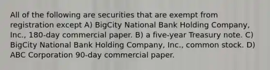 All of the following are securities that are exempt from registration except A) BigCity National Bank Holding Company, Inc., 180-day commercial paper. B) a five-year Treasury note. C) BigCity National Bank Holding Company, Inc., common stock. D) ABC Corporation 90-day commercial paper.