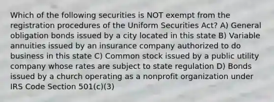 Which of the following securities is NOT exempt from the registration procedures of the Uniform Securities Act? A) General obligation bonds issued by a city located in this state B) Variable annuities issued by an insurance company authorized to do business in this state C) Common stock issued by a public utility company whose rates are subject to state regulation D) Bonds issued by a church operating as a nonprofit organization under IRS Code Section 501(c)(3)