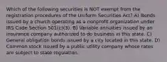 Which of the following securities is NOT exempt from the registration procedures of the Uniform Securities Act? A) Bonds issued by a church operating as a nonprofit organization under IRS Code Section 501(c)(3). B) Variable annuities issued by an insurance company authorized to do business in this state. C) General obligation bonds issued by a city located in this state. D) Common stock issued by a public utility company whose rates are subject to state regulation.