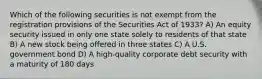 Which of the following securities is not exempt from the registration provisions of the Securities Act of 1933? A) An equity security issued in only one state solely to residents of that state B) A new stock being offered in three states C) A U.S. government bond D) A high-quality corporate debt security with a maturity of 180 days