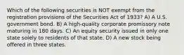 Which of the following securities is NOT exempt from the registration provisions of the Securities Act of 1933? A) A U.S. government bond. B) A high-quality corporate promissory note maturing in 180 days. C) An equity security issued in only one state solely to residents of that state. D) A new stock being offered in three states.