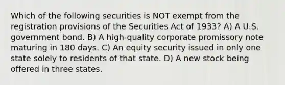 Which of the following securities is NOT exempt from the registration provisions of the Securities Act of 1933? A) A U.S. government bond. B) A high-quality corporate promissory note maturing in 180 days. C) An equity security issued in only one state solely to residents of that state. D) A new stock being offered in three states.