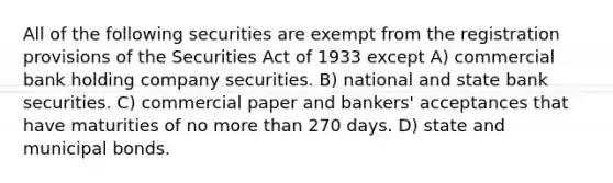 All of the following securities are exempt from the registration provisions of the Securities Act of 1933 except A) commercial bank holding company securities. B) national and state bank securities. C) commercial paper and bankers' acceptances that have maturities of no more than 270 days. D) state and municipal bonds.